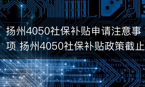 扬州4050社保补贴申请注意事项 扬州4050社保补贴政策截止日期多少?