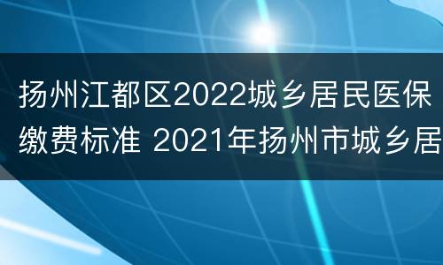 扬州江都区2022城乡居民医保缴费标准 2021年扬州市城乡居民医疗保险缴费标准