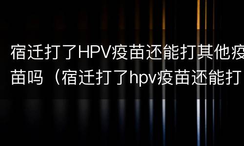 宿迁打了HPV疫苗还能打其他疫苗吗（宿迁打了hpv疫苗还能打其他疫苗吗）