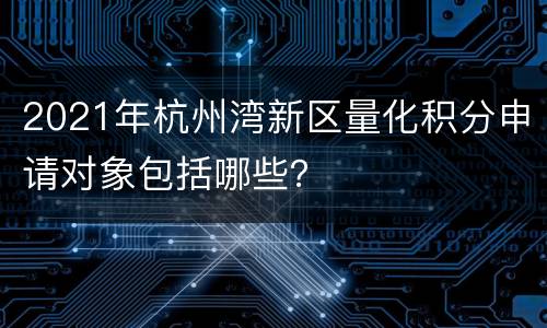 2021年杭州湾新区量化积分申请对象包括哪些？
