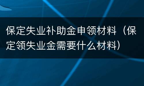 保定失业补助金申领材料（保定领失业金需要什么材料）