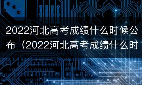 2022河北高考成绩什么时候公布（2022河北高考成绩什么时候公布出来）