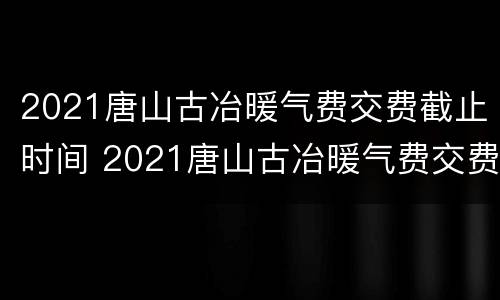 2021唐山古冶暖气费交费截止时间 2021唐山古冶暖气费交费截止时间是多少