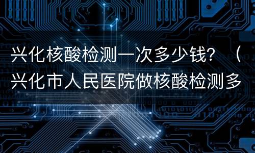 兴化核酸检测一次多少钱？（兴化市人民医院做核酸检测多少钱）