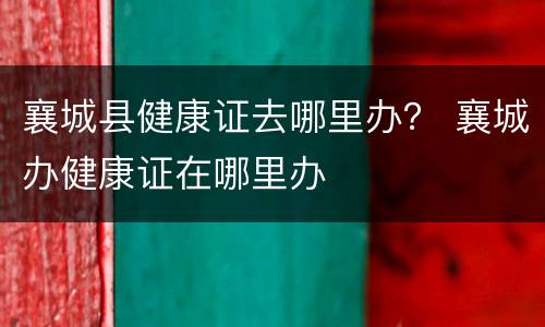 襄城县健康证去哪里办？ 襄城办健康证在哪里办
