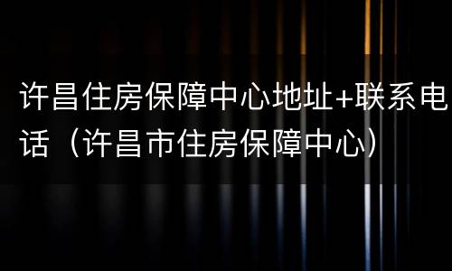 许昌住房保障中心地址+联系电话（许昌市住房保障中心）