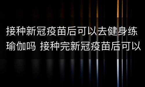 接种新冠疫苗后可以去健身练瑜伽吗 接种完新冠疫苗后可以练瑜伽吗