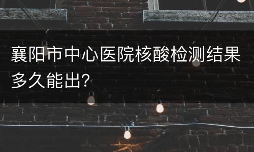 襄阳市中心医院核酸检测结果多久能出？