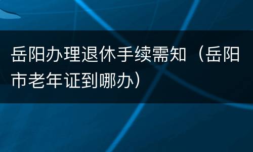 岳阳办理退休手续需知（岳阳市老年证到哪办）