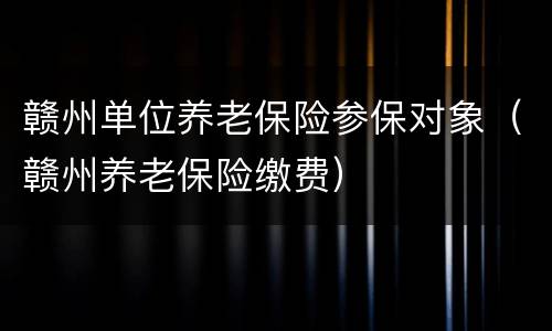 赣州单位养老保险参保对象（赣州养老保险缴费）