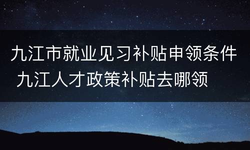 九江市就业见习补贴申领条件 九江人才政策补贴去哪领