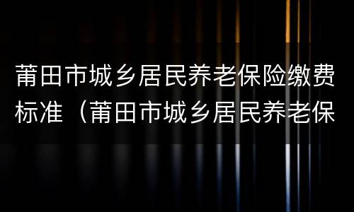 莆田市城乡居民养老保险缴费标准（莆田市城乡居民养老保险缴费标准是多少）