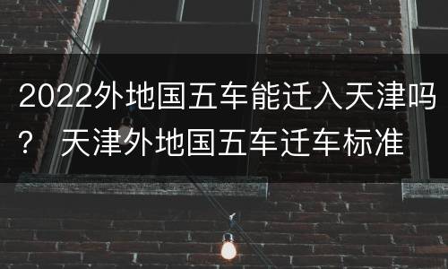 2022外地国五车能迁入天津吗？ 天津外地国五车迁车标准