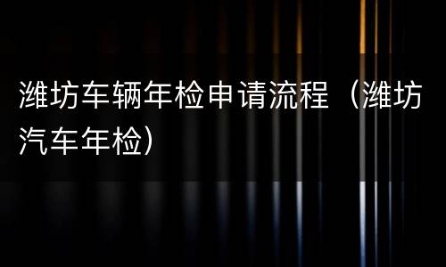 潍坊车辆年检申请流程（潍坊汽车年检）