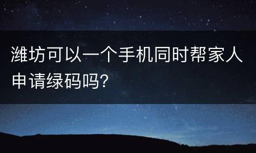 潍坊可以一个手机同时帮家人申请绿码吗？