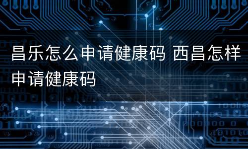 昌乐怎么申请健康码 西昌怎样申请健康码