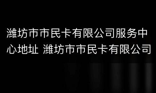 潍坊市市民卡有限公司服务中心地址 潍坊市市民卡有限公司服务中心地址电话