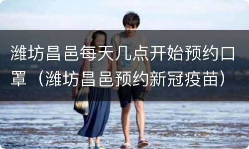 潍坊昌邑每天几点开始预约口罩（潍坊昌邑预约新冠疫苗）