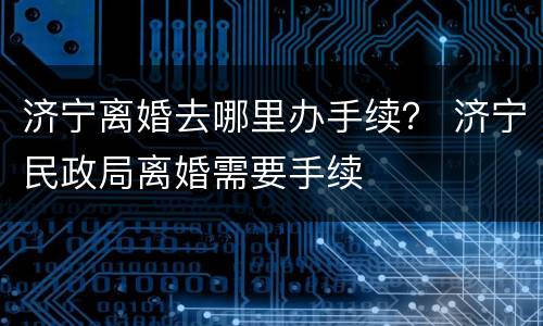 济宁离婚去哪里办手续？ 济宁民政局离婚需要手续