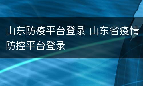 山东防疫平台登录 山东省疫情防控平台登录