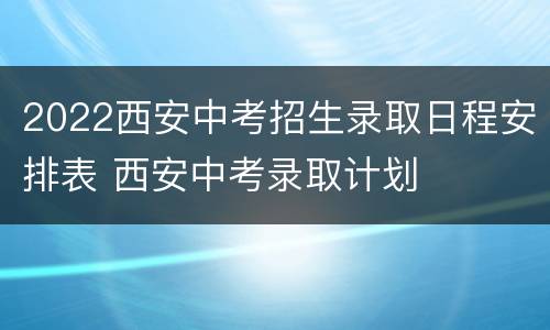 2022西安中考招生录取日程安排表 西安中考录取计划