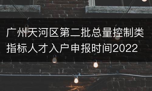 广州天河区第二批总量控制类指标人才入户申报时间2022