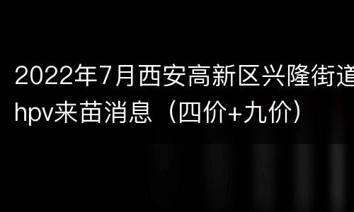 2022年7月西安高新区兴隆街道hpv来苗消息（四价+九价）