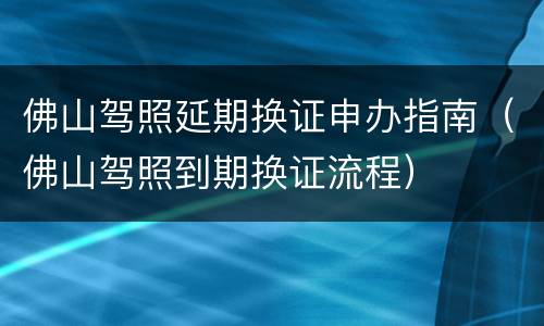 佛山驾照延期换证申办指南（佛山驾照到期换证流程）