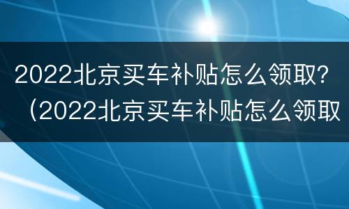 2022北京买车补贴怎么领取？（2022北京买车补贴怎么领取手续）