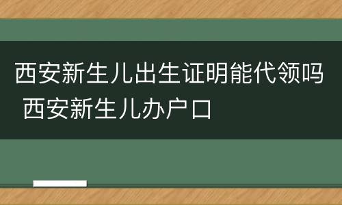 西安新生儿出生证明能代领吗 西安新生儿办户口