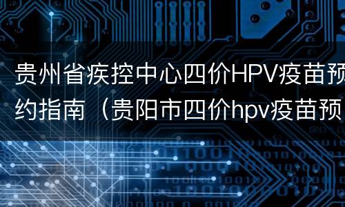 贵州省疾控中心四价HPV疫苗预约指南（贵阳市四价hpv疫苗预约）