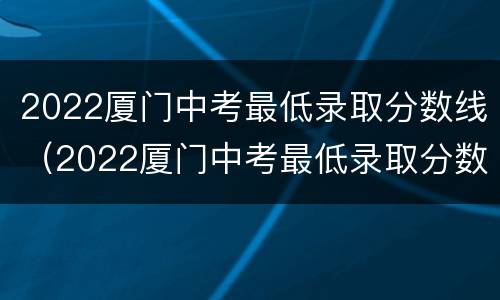2022厦门中考最低录取分数线（2022厦门中考最低录取分数线是多少）