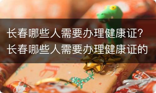 长春哪些人需要办理健康证? 长春哪些人需要办理健康证的