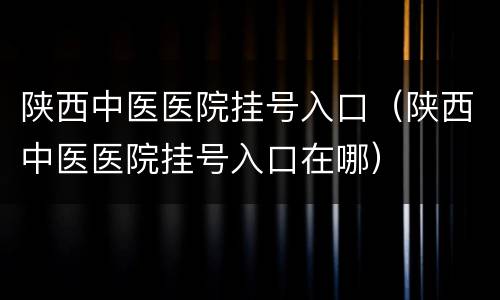 陕西中医医院挂号入口（陕西中医医院挂号入口在哪）