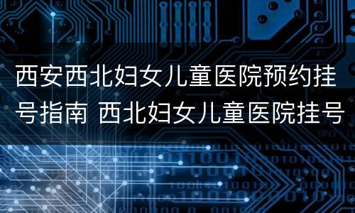 西安西北妇女儿童医院预约挂号指南 西北妇女儿童医院挂号预约网