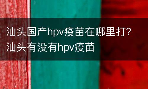 汕头国产hpv疫苗在哪里打？ 汕头有没有hpv疫苗