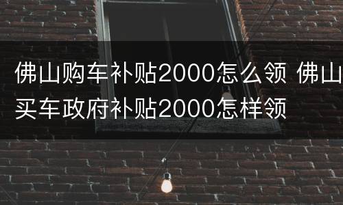 佛山购车补贴2000怎么领 佛山买车政府补贴2000怎样领