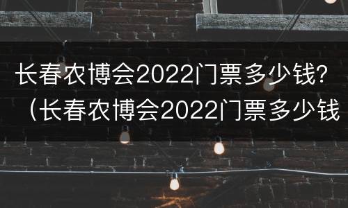 长春农博会2022门票多少钱？（长春农博会2022门票多少钱一张）