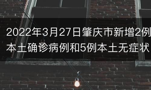 2022年3月27日肇庆市新增2例本土确诊病例和5例本土无症状感染者