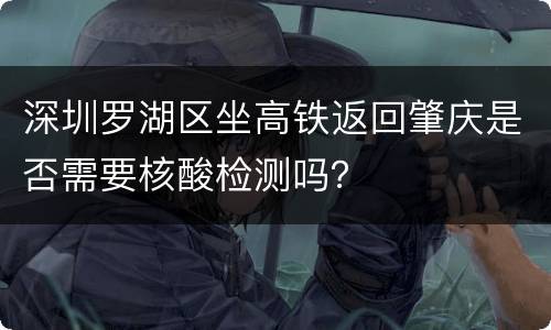 深圳罗湖区坐高铁返回肇庆是否需要核酸检测吗？