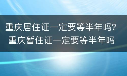 重庆居住证一定要等半年吗？ 重庆暂住证一定要等半年吗