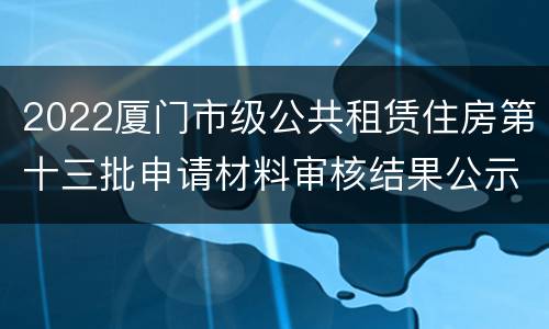 2022厦门市级公共租赁住房第十三批申请材料审核结果公示