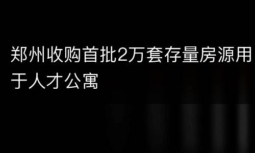 郑州收购首批2万套存量房源用于人才公寓