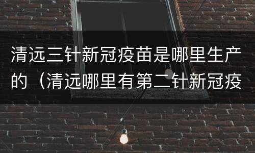 清远三针新冠疫苗是哪里生产的（清远哪里有第二针新冠疫苗打）