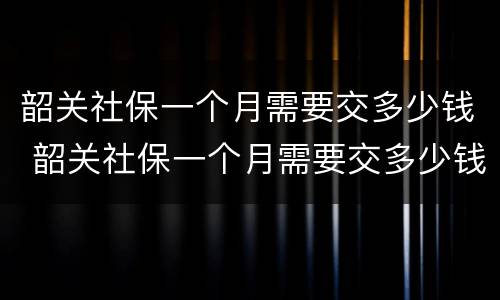 韶关社保一个月需要交多少钱 韶关社保一个月需要交多少钱,武江区2022个人