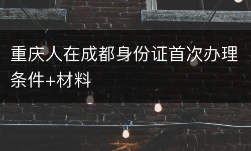 重庆人在成都身份证首次办理条件+材料