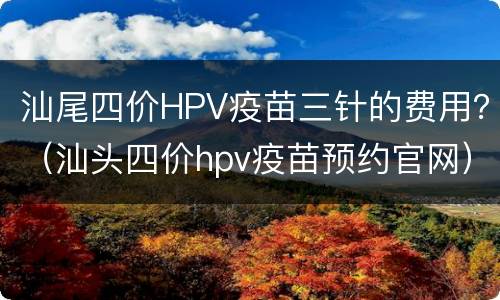 汕尾四价HPV疫苗三针的费用？（汕头四价hpv疫苗预约官网）
