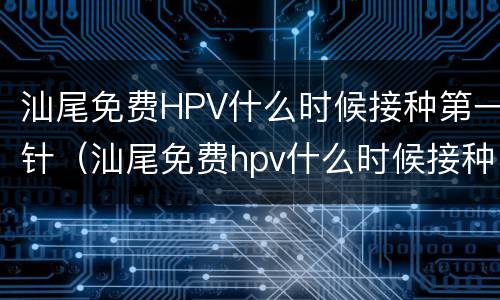 汕尾免费HPV什么时候接种第一针（汕尾免费hpv什么时候接种第一针疫苗）