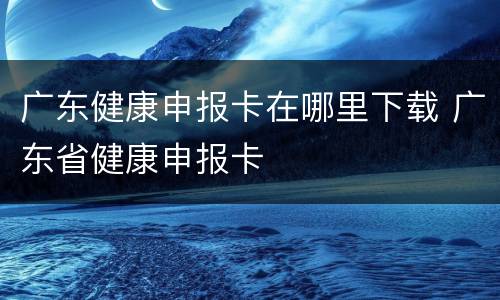 广东健康申报卡在哪里下载 广东省健康申报卡
