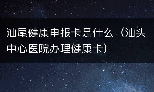 汕尾健康申报卡是什么（汕头中心医院办理健康卡）